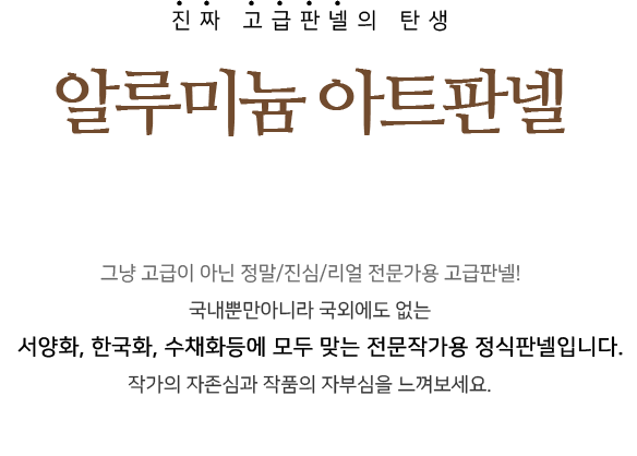 진짜 고급판넬의 탄생. 알루미늄 아트판넬. 그냥 고급이 아닌 정말/진심/리얼 전문가용 고급판넬!! 국내뿐아니라 국외에도 없는 서양화, 한국화, 수채화등에 모두 맞는 전문작가용 정식판넬입니다. 작가의 자존심과 작품의 자부심을 느껴보세요.